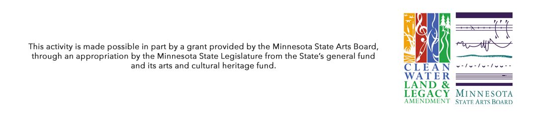 This activity is made possible in part by a grant provided by the Minnesota State Arts Board, through an appropriation by the Minnesota State Legislature from the State’s general fund and its arts and cultural heritage fund and a grant from Wells Fargo Foundation of Minnesota