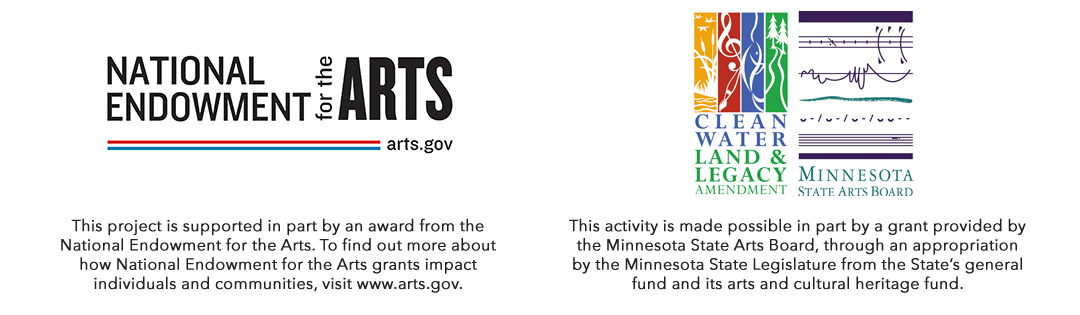 This project is supported in part by an award from the National Endowment for the Arts. To find out more about how National Endowment for the Arts grants impact individuals and communities, visit www.arts.gov. and This activity is made possible in part by a grant provided by the Minnesota State Arts Board, through an appropriation by the Minnesota State Legislature from the State’s general fund and its arts and cultural heritage fund.